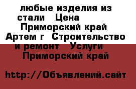  любые изделия из стали › Цена ­ 1 000 - Приморский край, Артем г. Строительство и ремонт » Услуги   . Приморский край